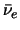 $\bar \nu_e$